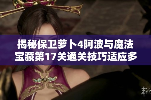 揭秘保卫萝卜4阿波与魔法宝藏第17关通关技巧适应多种战斗场景的攻略指南