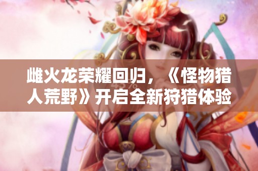 雌火龙荣耀回归，《怪物猎人荒野》开启全新狩猎体验，挑战极限再创辉煌