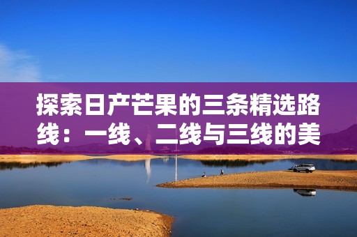 探索日产芒果的三条精选路线：一线、二线与三线的美味之旅