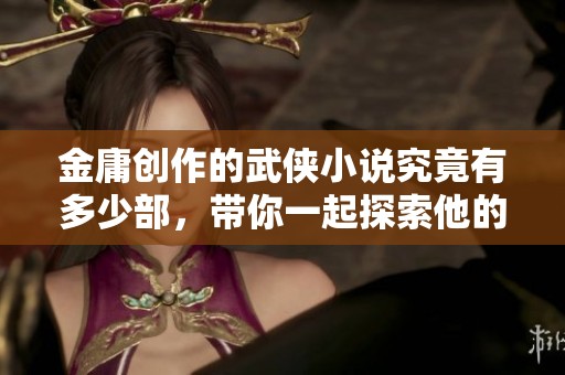 金庸创作的武侠小说究竟有多少部，带你一起探索他的文学世界