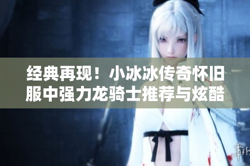 经典再现！小冰冰传奇怀旧服中强力龙骑士推荐与炫酷技能详解