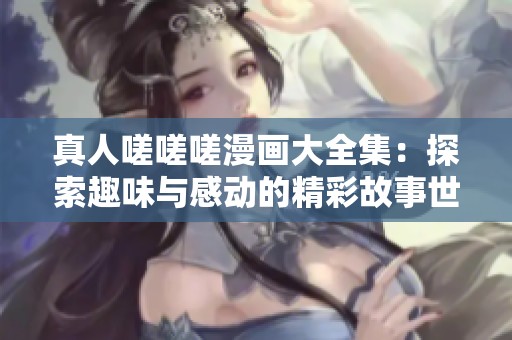 真人嗟嗟嗟漫画大全集：探索趣味与感动的精彩故事世界