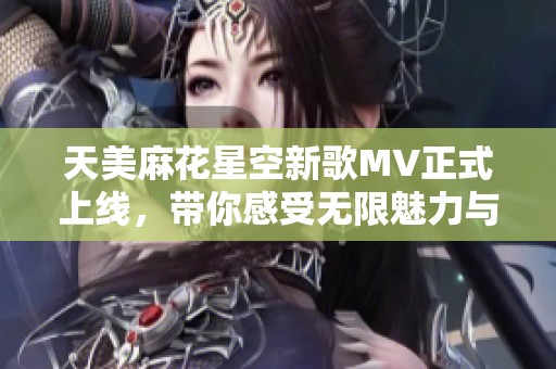 天美麻花星空新歌MV正式上线，带你感受无限魅力与幻想之旅