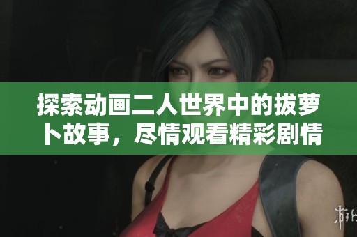 探索动画二人世界中的拔萝卜故事，尽情观看精彩剧情吧！