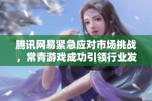腾讯网易紧急应对市场挑战，常青游戏成功引领行业发展背后的关键因素分析