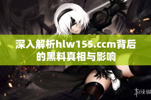 深入解析hlw155.ccm背后的黑料真相与影响
