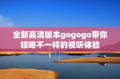 全新高清版本gogogo带你领略不一样的视听体验