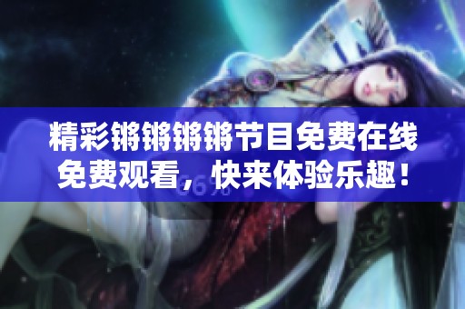 精彩锵锵锵锵节目免费在线免费观看，快来体验乐趣！