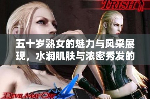 五十岁熟女的魅力与风采展现，水润肌肤与浓密秀发的吸引力