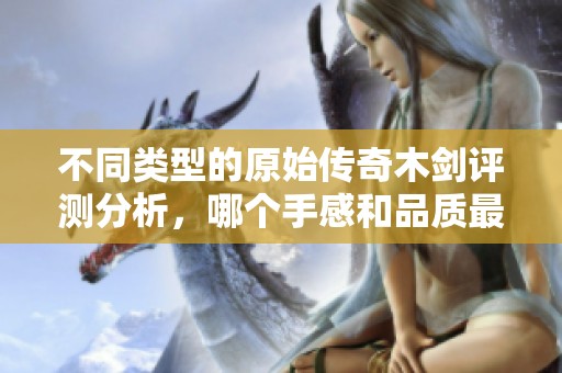 不同类型的原始传奇木剑评测分析，哪个手感和品质最契合你的需求