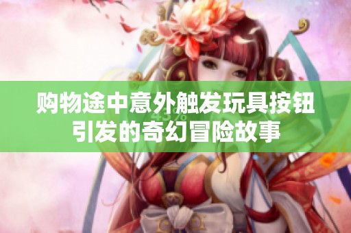 购物途中意外触发玩具按钮引发的奇幻冒险故事