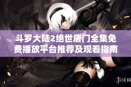 斗罗大陆2绝世唐门全集免费播放平台推荐及观看指南解析