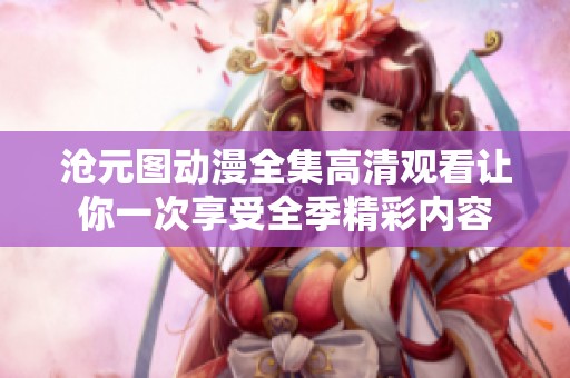 沧元图动漫全集高清观看让你一次享受全季精彩内容