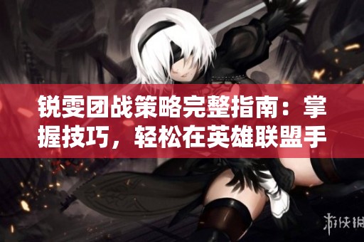 锐雯团战策略完整指南：掌握技巧，轻松在英雄联盟手游中赢得团战胜利