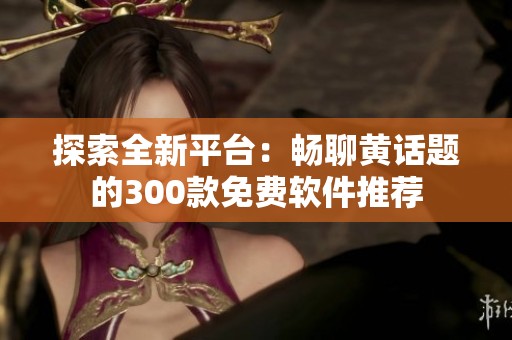探索全新平台：畅聊黄话题的300款免费软件推荐