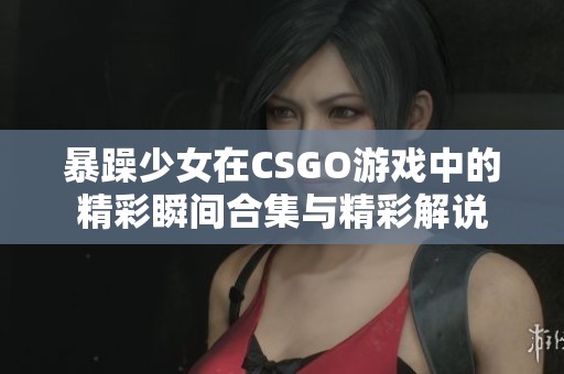 暴躁少女在CSGO游戏中的精彩瞬间合集与精彩解说