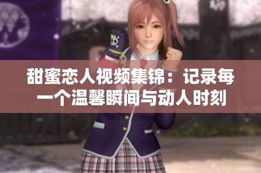 甜蜜恋人视频集锦：记录每一个温馨瞬间与动人时刻