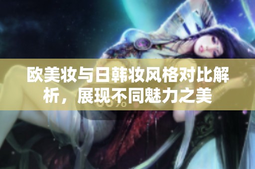 欧美妆与日韩妆风格对比解析，展现不同魅力之美