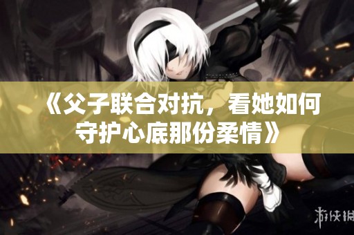 《父子联合对抗，看她如何守护心底那份柔情》