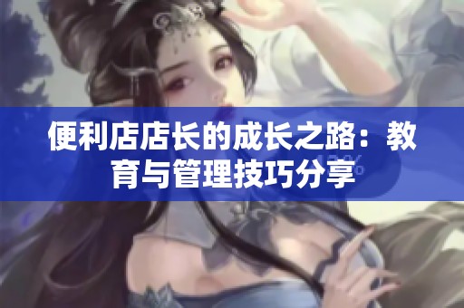 便利店店长的成长之路：教育与管理技巧分享