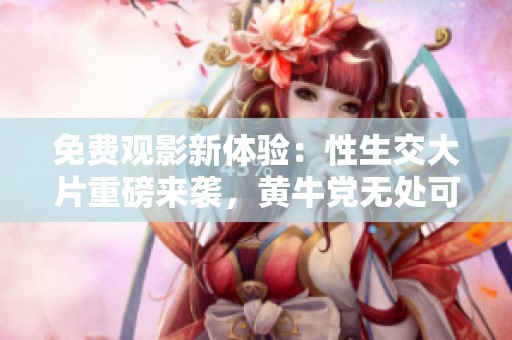 免费观影新体验：性生交大片重磅来袭，黄牛党无处可藏