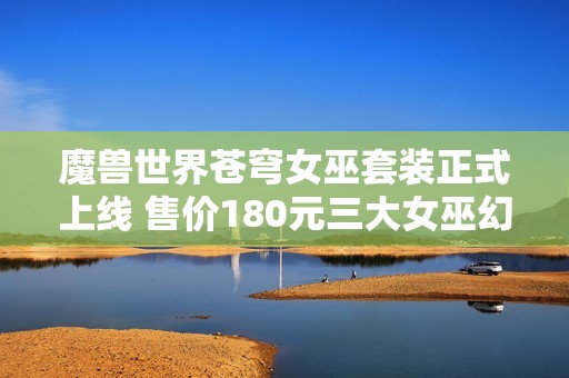 魔兽世界苍穹女巫套装正式上线 售价180元三大女巫幻化齐聚展现魅力