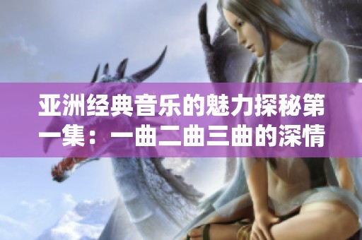 亚洲经典音乐的魅力探秘第一集：一曲二曲三曲的深情演绎