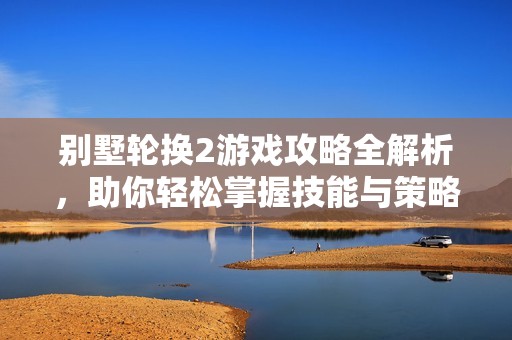 别墅轮换2游戏攻略全解析，助你轻松掌握技能与策略