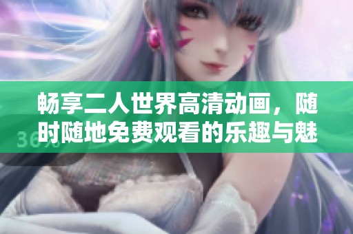 畅享二人世界高清动画，随时随地免费观看的乐趣与魅力