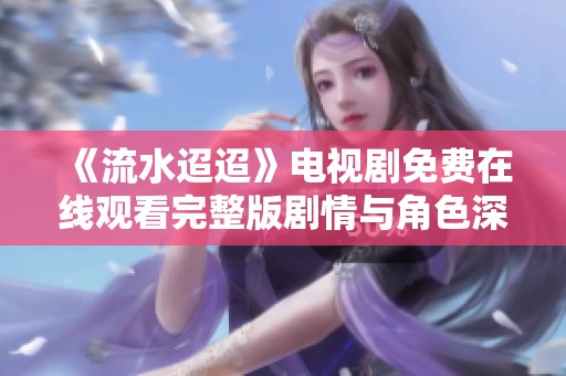 《流水迢迢》电视剧免费在线观看完整版剧情与角色深度分析