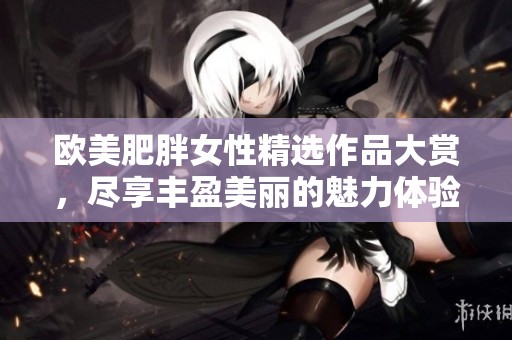 欧美肥胖女性精选作品大赏，尽享丰盈美丽的魅力体验