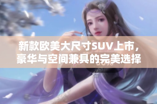 新款欧美大尺寸SUV上市，豪华与空间兼具的完美选择