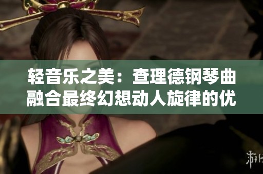 轻音乐之美：查理德钢琴曲融合最终幻想动人旋律的优雅演绎