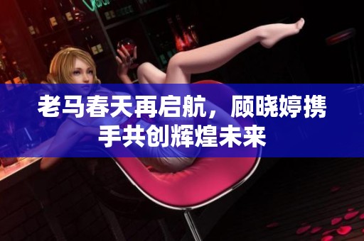 老马春天再启航，顾晓婷携手共创辉煌未来