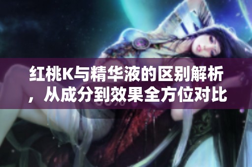 红桃K与精华液的区别解析，从成分到效果全方位对比