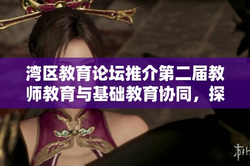 湾区教育论坛推介第二届教师教育与基础教育协同，探讨会员福利与学习机会