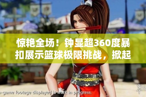 惊艳全场！钟显超360度暴扣展示篮球极限挑战，掀起热烈反响与赞叹