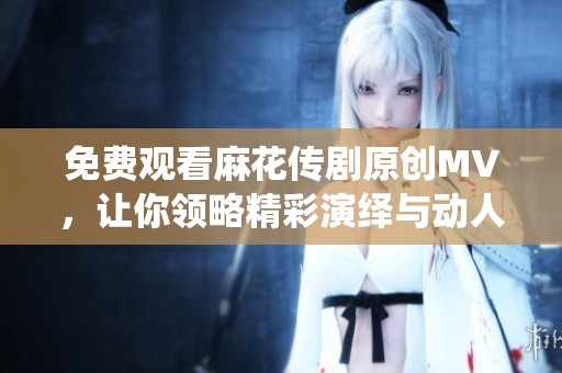 免费观看麻花传剧原创MV，让你领略精彩演绎与动人故事