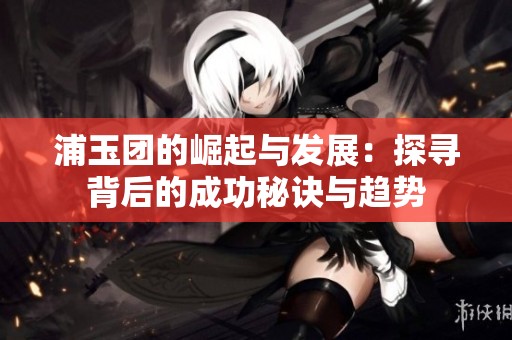 浦玉团的崛起与发展：探寻背后的成功秘诀与趋势