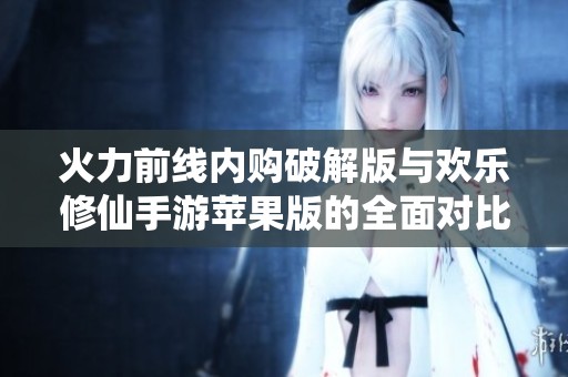 火力前线内购破解版与欢乐修仙手游苹果版的全面对比分析，哪个更具娱乐价值和玩家吸引力