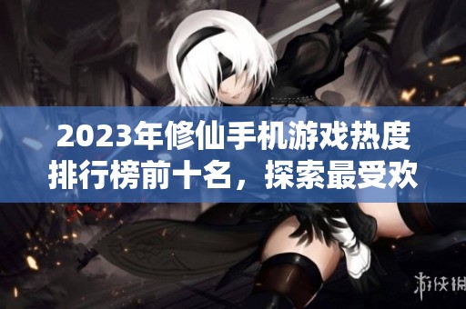 2023年修仙手机游戏热度排行榜前十名，探索最受欢迎的修仙手游推荐