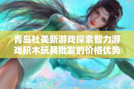 青岛杜美新游戏探索智力游戏积木玩具批发的价格优势与生产地揭秘
