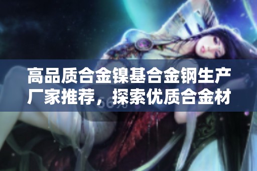 高品质合金镍基合金钢生产厂家推荐，探索优质合金材料的供应商与企业信息