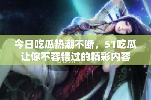 今日吃瓜热潮不断，51吃瓜让你不容错过的精彩内容