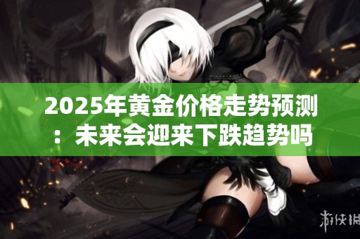 2025年黄金价格走势预测：未来会迎来下跌趋势吗