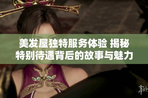 美发屋独特服务体验 揭秘特别待遇背后的故事与魅力