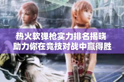 热火软弹枪实力排名揭晓 助力你在竞技对战中赢得胜利的秘籍
