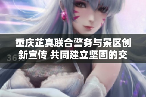 重庆芷真联合警务与景区创新宣传 共同建立坚固的交通安全防线