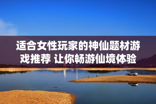 适合女性玩家的神仙题材游戏推荐 让你畅游仙境体验不一样的游戏乐趣