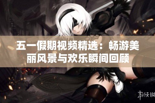 五一假期视频精选：畅游美丽风景与欢乐瞬间回顾